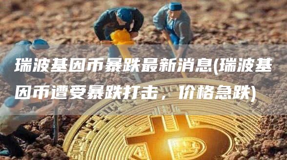 瑞波基因币暴跌最新消息 - 瑞波基因币遭受暴跌打击，价格急跌